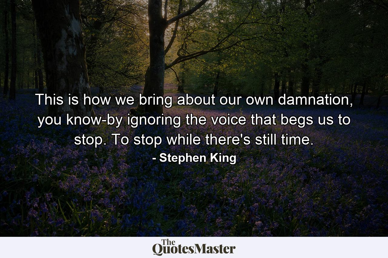 This is how we bring about our own damnation, you know-by ignoring the voice that begs us to stop. To stop while there's still time. - Quote by Stephen King