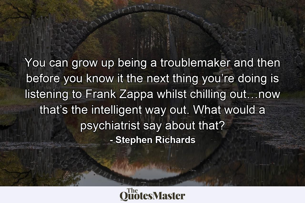 You can grow up being a troublemaker and then before you know it the next thing you’re doing is listening to Frank Zappa whilst chilling out…now that’s the intelligent way out. What would a psychiatrist say about that? - Quote by Stephen Richards