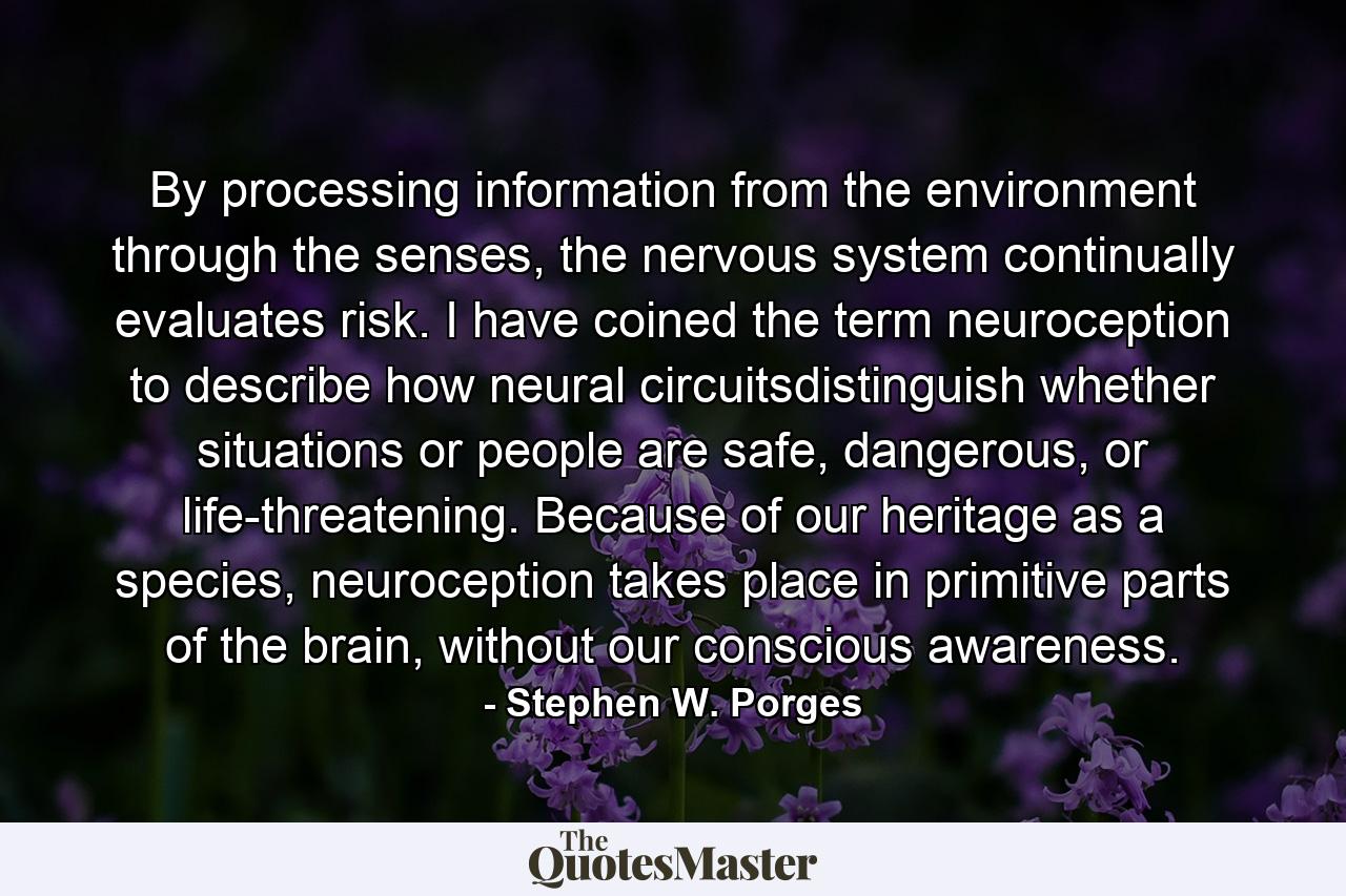 By processing information from the environment through the senses, the nervous system continually evaluates risk. I have coined the term neuroception to describe how neural circuitsdistinguish whether situations or people are safe, dangerous, or life-threatening. Because of our heritage as a species, neuroception takes place in primitive parts of the brain, without our conscious awareness. - Quote by Stephen W. Porges