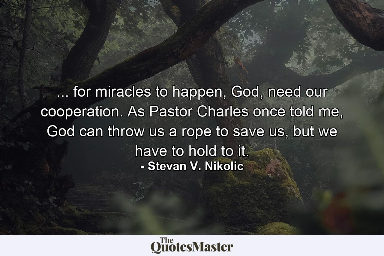 ... for miracles to happen, God, need our cooperation. As Pastor Charles once told me, God can throw us a rope to save us, but we have to hold to it. - Quote by Stevan V. Nikolic