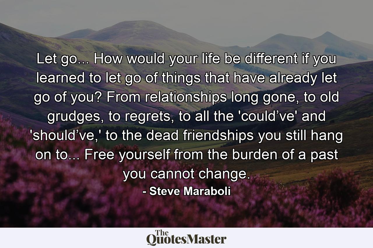 Let go... How would your life be different if you learned to let go of things that have already let go of you? From relationships long gone, to old grudges, to regrets, to all the 'could’ve' and 'should’ve,' to the dead friendships you still hang on to... Free yourself from the burden of a past you cannot change. - Quote by Steve Maraboli