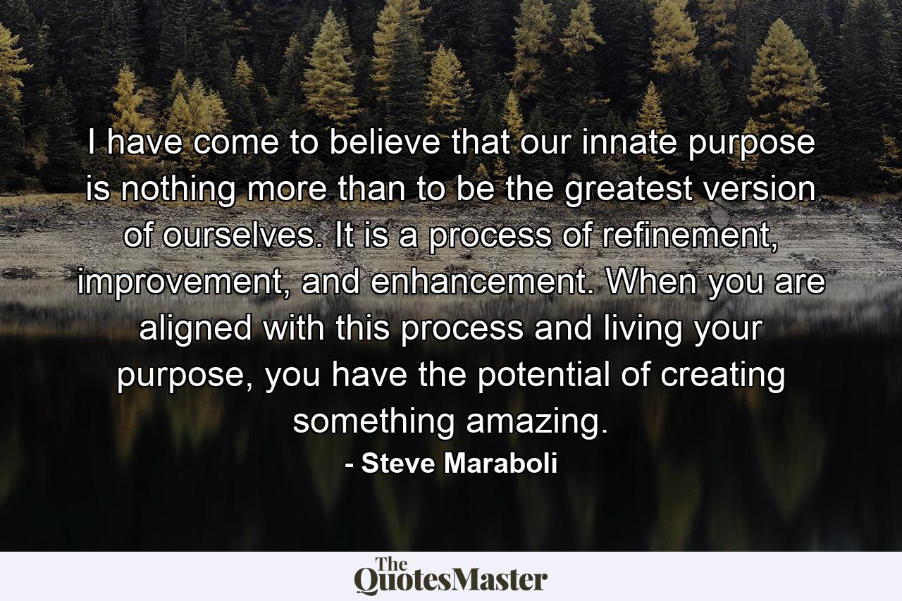 I have come to believe that our innate purpose is nothing more than to be the greatest version of ourselves. It is a process of refinement, improvement, and enhancement. When you are aligned with this process and living your purpose, you have the potential of creating something amazing. - Quote by Steve Maraboli