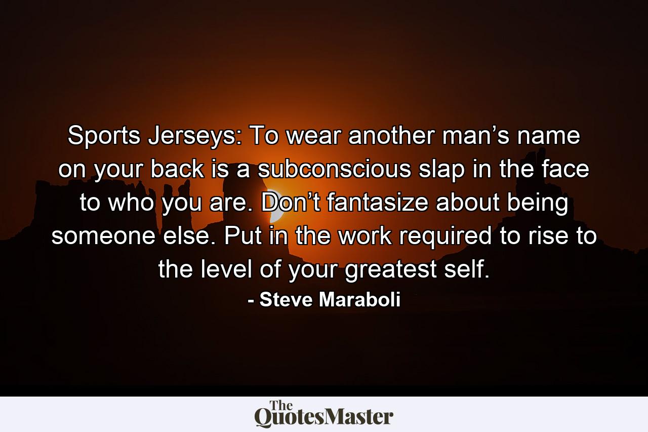 Sports Jerseys: To wear another man’s name on your back is a subconscious slap in the face to who you are. Don’t fantasize about being someone else. Put in the work required to rise to the level of your greatest self. - Quote by Steve Maraboli