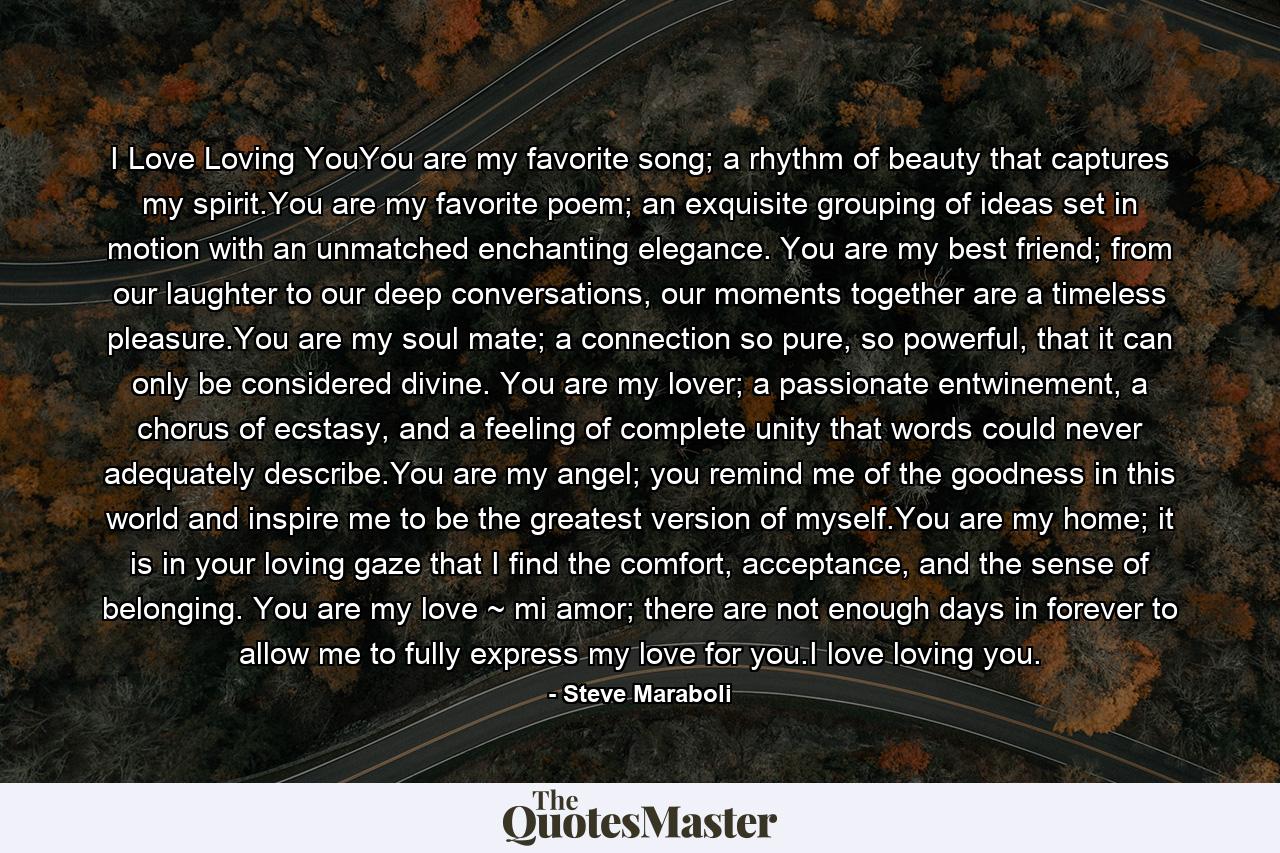 I Love Loving YouYou are my favorite song; a rhythm of beauty that captures my spirit.You are my favorite poem; an exquisite grouping of ideas set in motion with an unmatched enchanting elegance. You are my best friend; from our laughter to our deep conversations, our moments together are a timeless pleasure.You are my soul mate; a connection so pure, so powerful, that it can only be considered divine. You are my lover; a passionate entwinement, a chorus of ecstasy, and a feeling of complete unity that words could never adequately describe.You are my angel; you remind me of the goodness in this world and inspire me to be the greatest version of myself.You are my home; it is in your loving gaze that I find the comfort, acceptance, and the sense of belonging. You are my love ~ mi amor; there are not enough days in forever to allow me to fully express my love for you.I love loving you. - Quote by Steve Maraboli