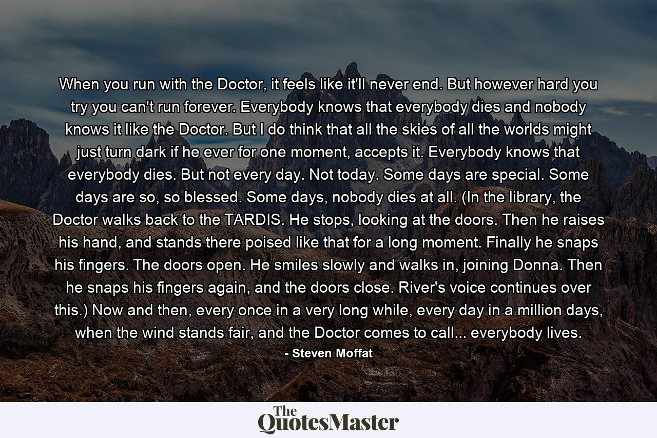 When you run with the Doctor, it feels like it'll never end. But however hard you try you can't run forever. Everybody knows that everybody dies and nobody knows it like the Doctor. But I do think that all the skies of all the worlds might just turn dark if he ever for one moment, accepts it. Everybody knows that everybody dies. But not every day. Not today. Some days are special. Some days are so, so blessed. Some days, nobody dies at all. (In the library, the Doctor walks back to the TARDIS. He stops, looking at the doors. Then he raises his hand, and stands there poised like that for a long moment. Finally he snaps his fingers. The doors open. He smiles slowly and walks in, joining Donna. Then he snaps his fingers again, and the doors close. River's voice continues over this.) Now and then, every once in a very long while, every day in a million days, when the wind stands fair, and the Doctor comes to call... everybody lives. - Quote by Steven Moffat