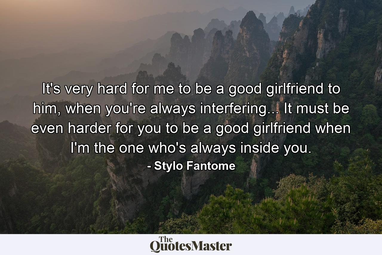 It's very hard for me to be a good girlfriend to him, when you're always interfering... It must be even harder for you to be a good girlfriend when I'm the one who's always inside you. - Quote by Stylo Fantome