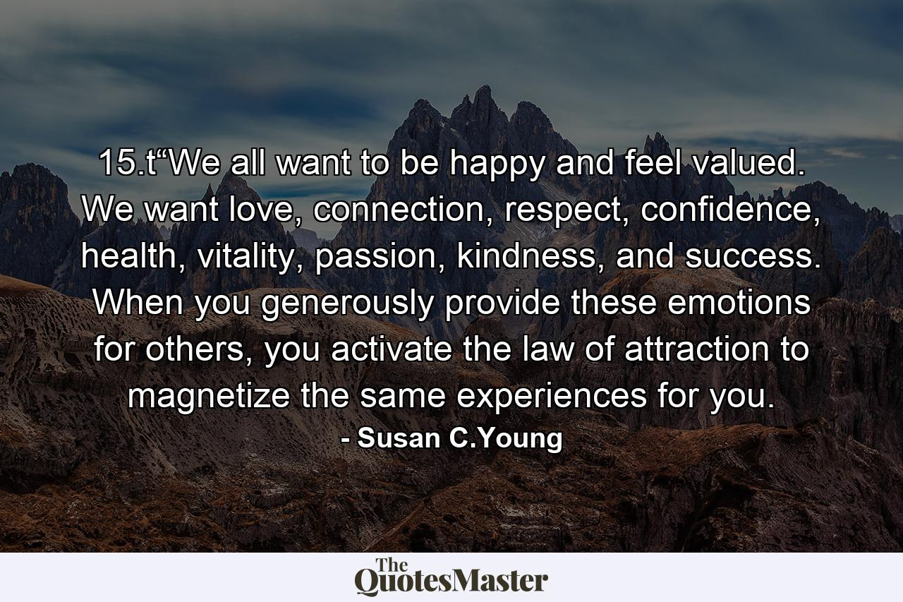 15.t“We all want to be happy and feel valued. We want love, connection, respect, confidence, health, vitality, passion, kindness, and success. When you generously provide these emotions for others, you activate the law of attraction to magnetize the same experiences for you. - Quote by Susan C.Young