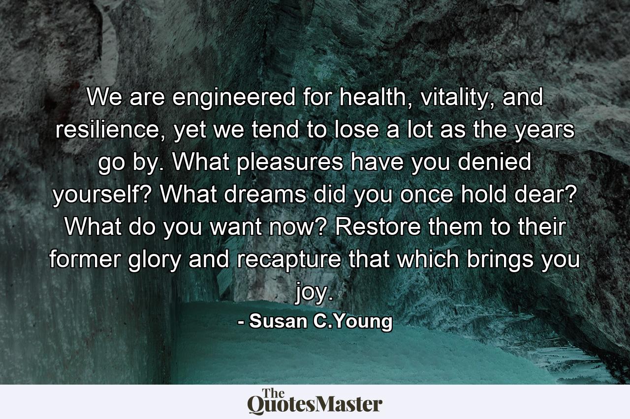 We are engineered for health, vitality, and resilience, yet we tend to lose a lot as the years go by. What pleasures have you denied yourself? What dreams did you once hold dear? What do you want now? Restore them to their former glory and recapture that which brings you joy. - Quote by Susan C.Young