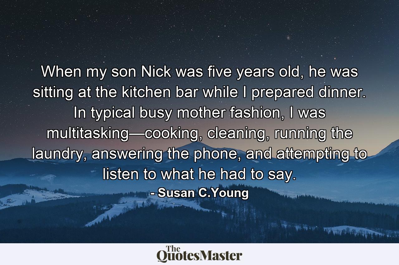 When my son Nick was five years old, he was sitting at the kitchen bar while I prepared dinner. In typical busy mother fashion, I was multitasking—cooking, cleaning, running the laundry, answering the phone, and attempting to listen to what he had to say. - Quote by Susan C.Young