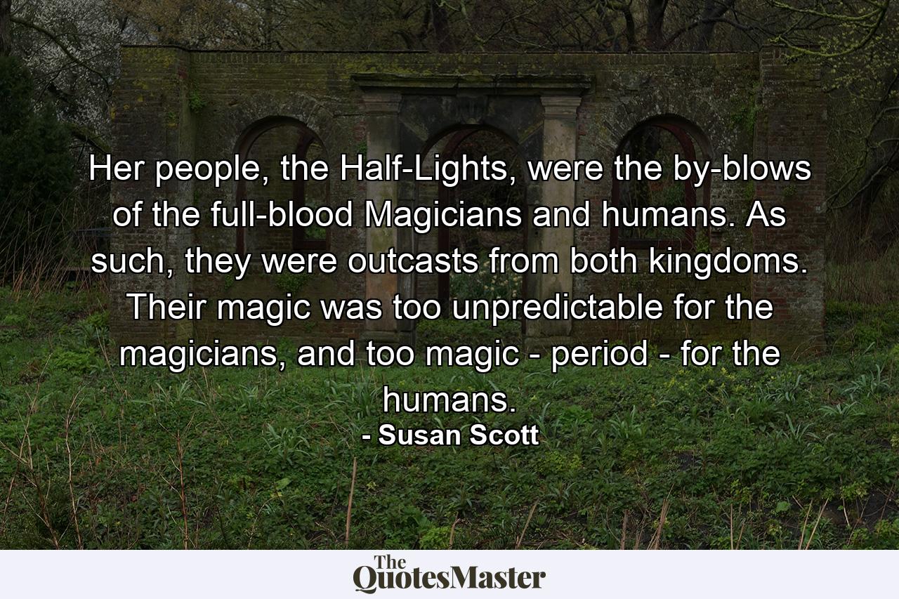 Her people, the Half-Lights, were the by-blows of the full-blood Magicians and humans. As such, they were outcasts from both kingdoms. Their magic was too unpredictable for the magicians, and too magic - period - for the humans. - Quote by Susan Scott