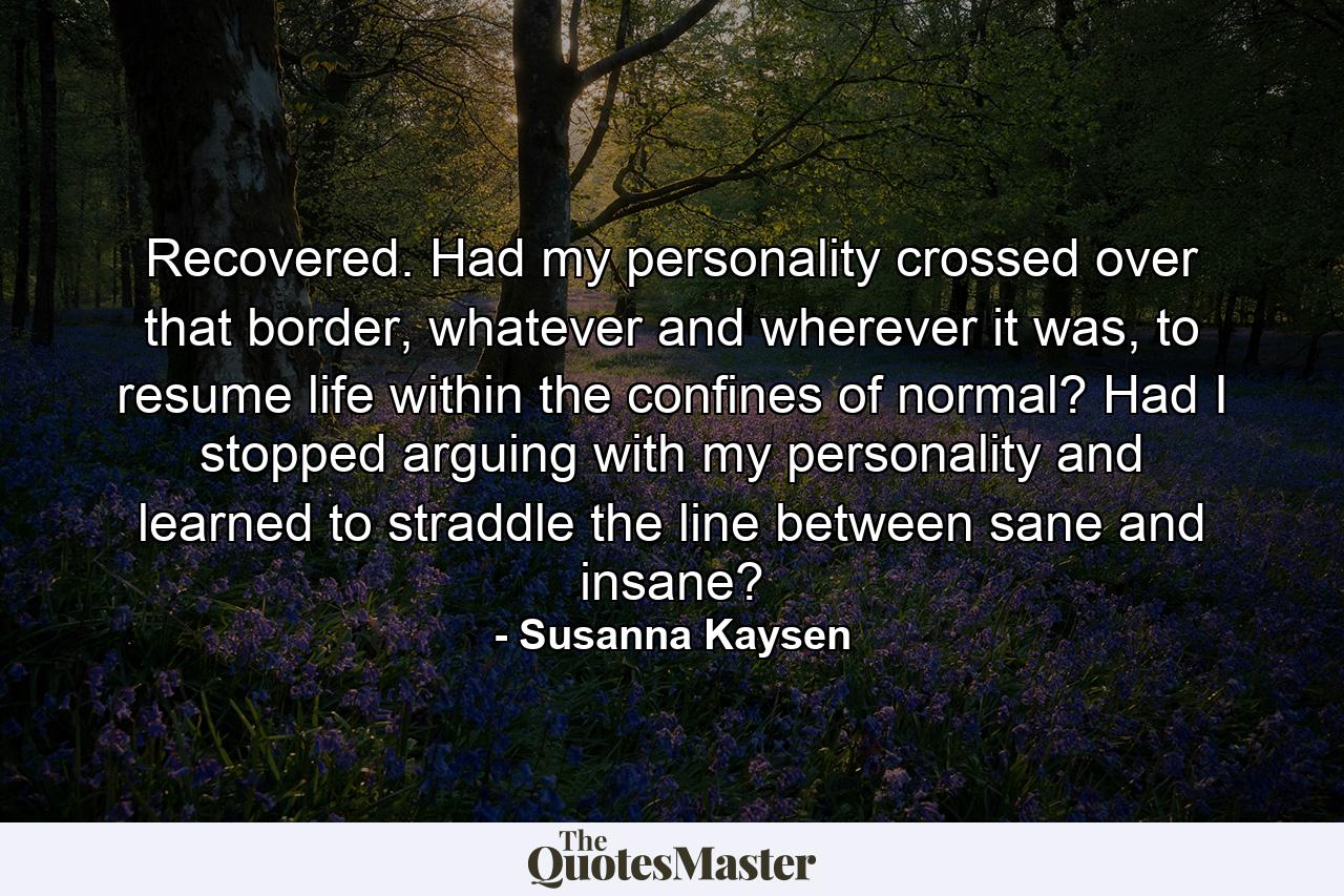 Recovered. Had my personality crossed over that border, whatever and wherever it was, to resume life within the confines of normal? Had I stopped arguing with my personality and learned to straddle the line between sane and insane? - Quote by Susanna Kaysen