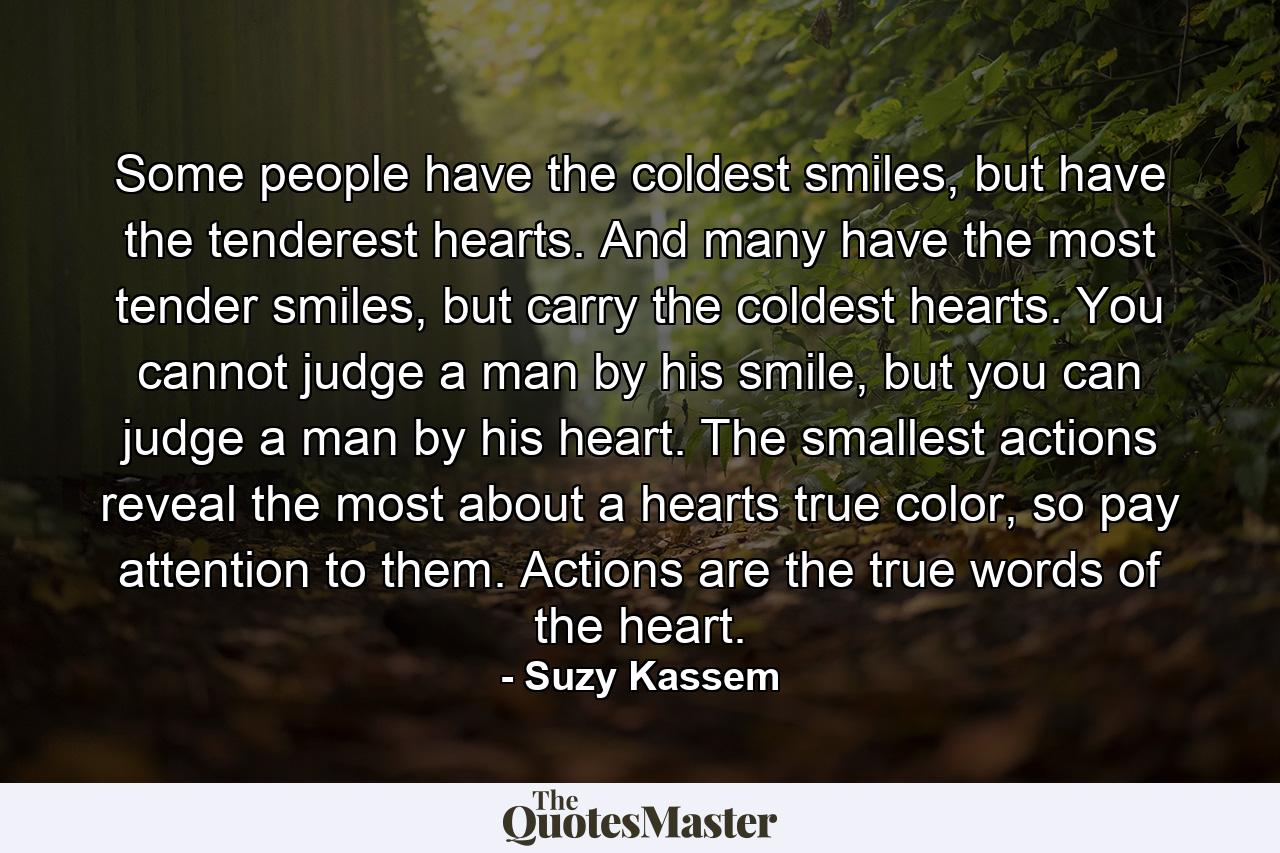 Some people have the coldest smiles, but have the tenderest hearts. And many have the most tender smiles, but carry the coldest hearts. You cannot judge a man by his smile, but you can judge a man by his heart. The smallest actions reveal the most about a hearts true color, so pay attention to them. Actions are the true words of the heart. - Quote by Suzy Kassem