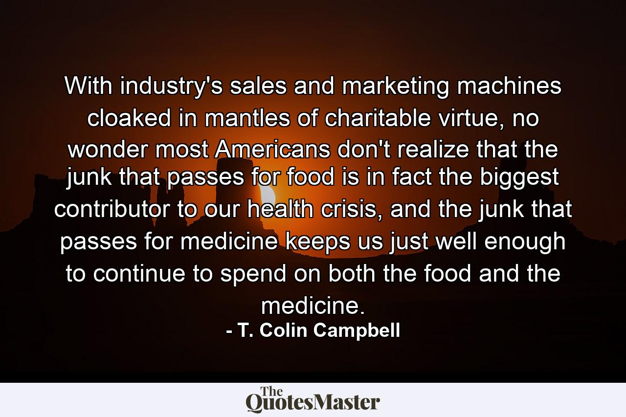 With industry's sales and marketing machines cloaked in mantles of charitable virtue, no wonder most Americans don't realize that the junk that passes for food is in fact the biggest contributor to our health crisis, and the junk that passes for medicine keeps us just well enough to continue to spend on both the food and the medicine. - Quote by T. Colin Campbell