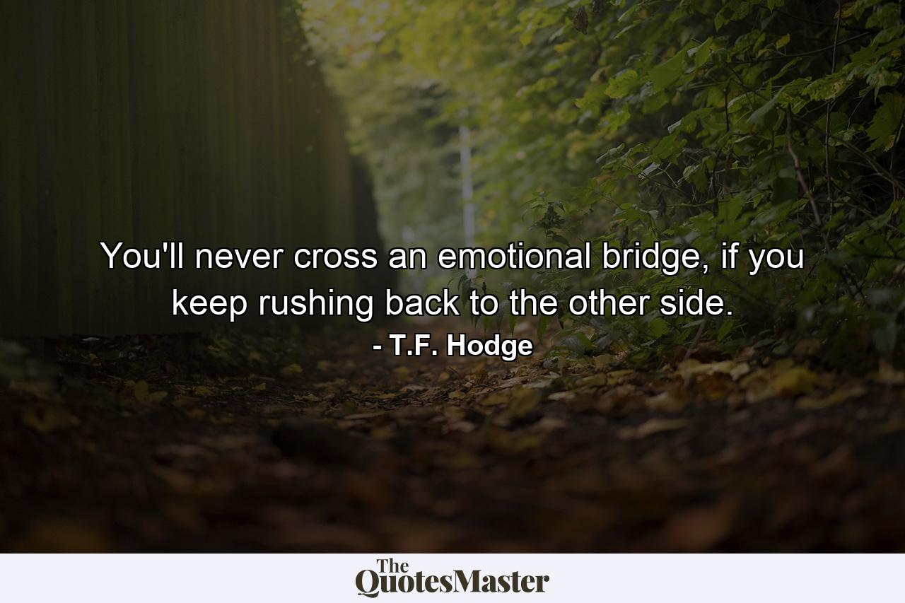 You'll never cross an emotional bridge, if you keep rushing back to the other side. - Quote by T.F. Hodge