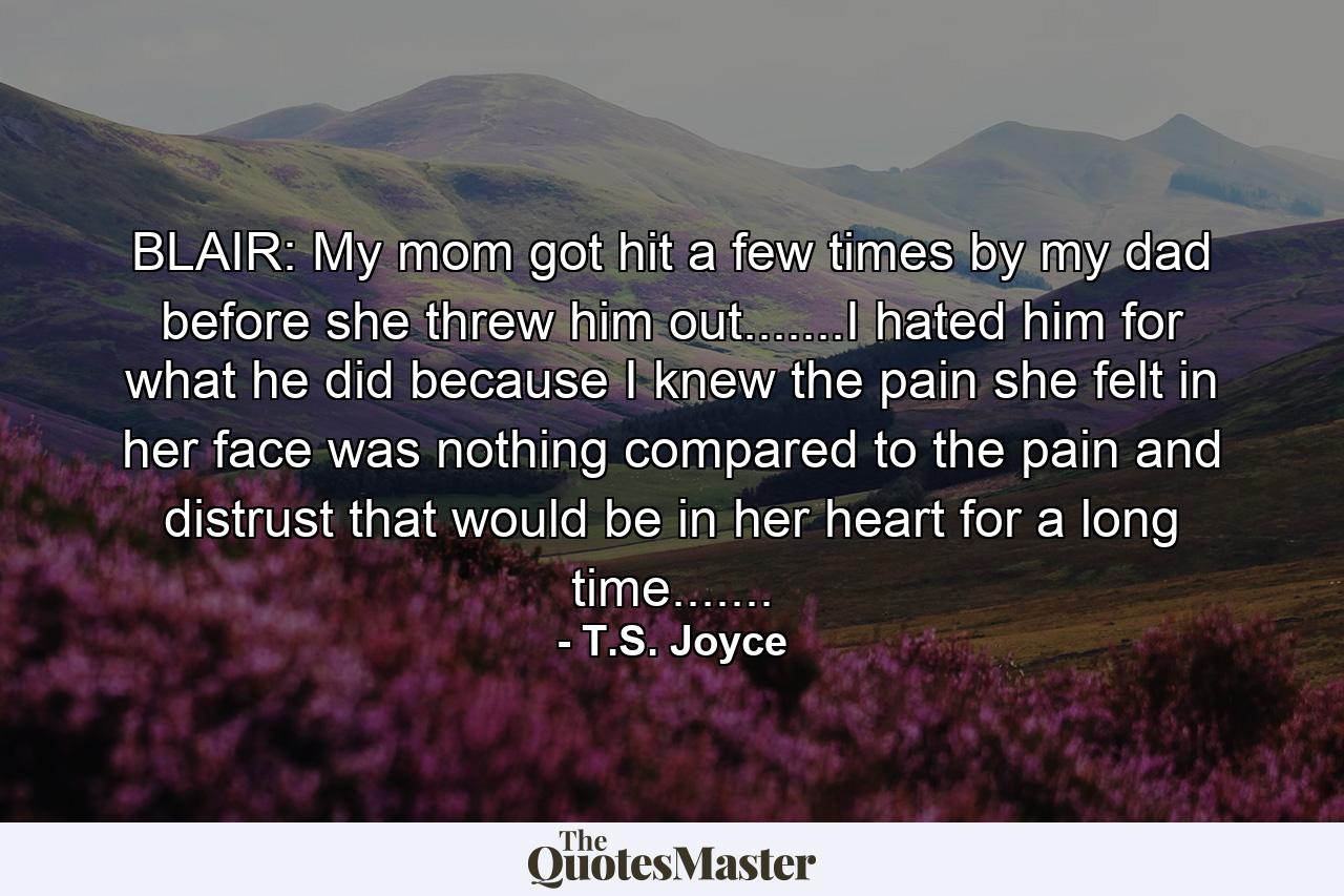 BLAIR: My mom got hit a few times by my dad before she threw him out.......I hated him for what he did because I knew the pain she felt in her face was nothing compared to the pain and distrust that would be in her heart for a long time....... - Quote by T.S. Joyce