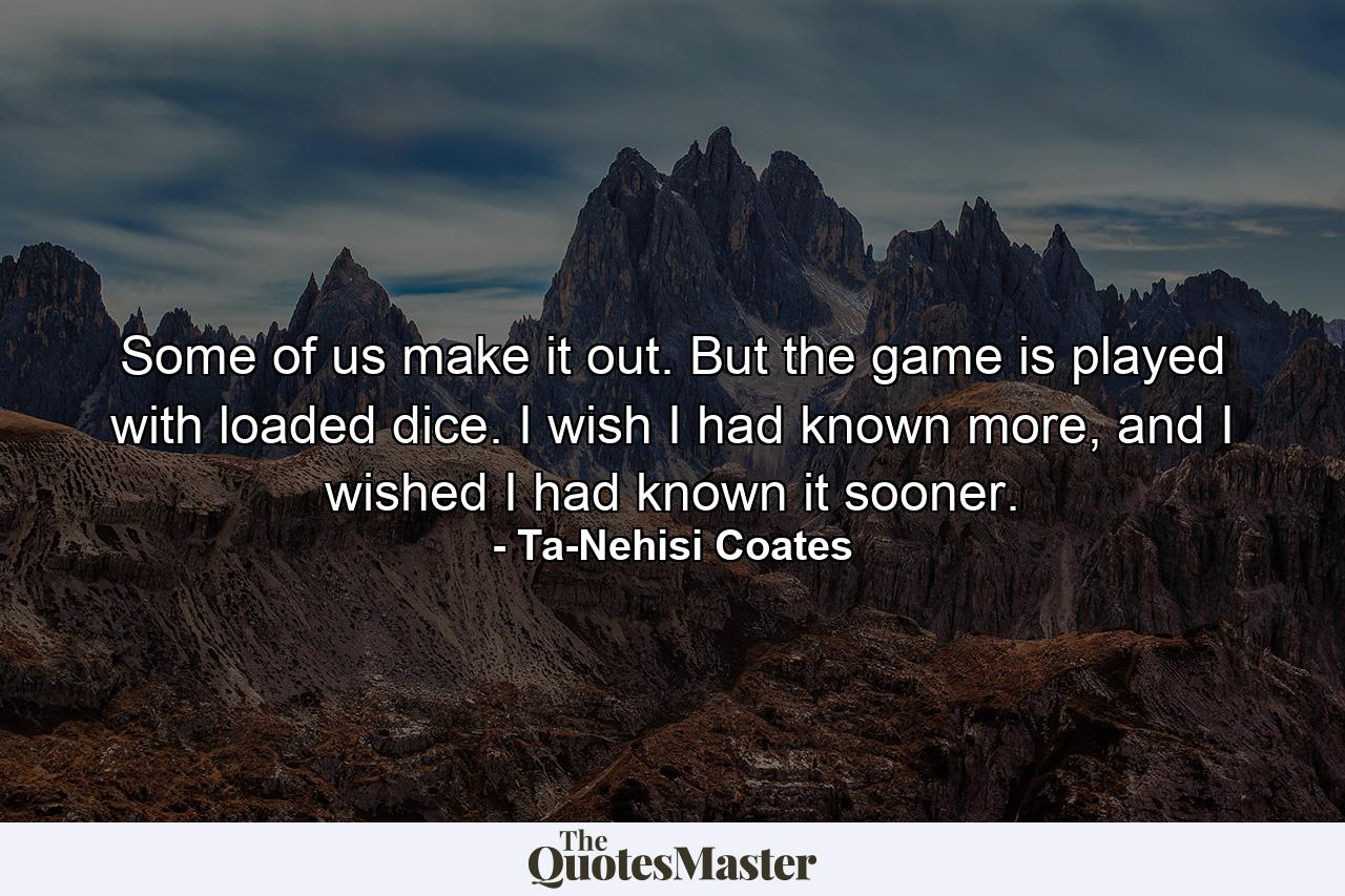 Some of us make it out. But the game is played with loaded dice. I wish I had known more, and I wished I had known it sooner. - Quote by Ta-Nehisi Coates