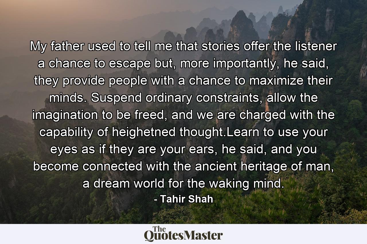 My father used to tell me that stories offer the listener a chance to escape but, more importantly, he said, they provide people with a chance to maximize their minds. Suspend ordinary constraints, allow the imagination to be freed, and we are charged with the capability of heighetned thought.Learn to use your eyes as if they are your ears, he said, and you become connected with the ancient heritage of man, a dream world for the waking mind. - Quote by Tahir Shah