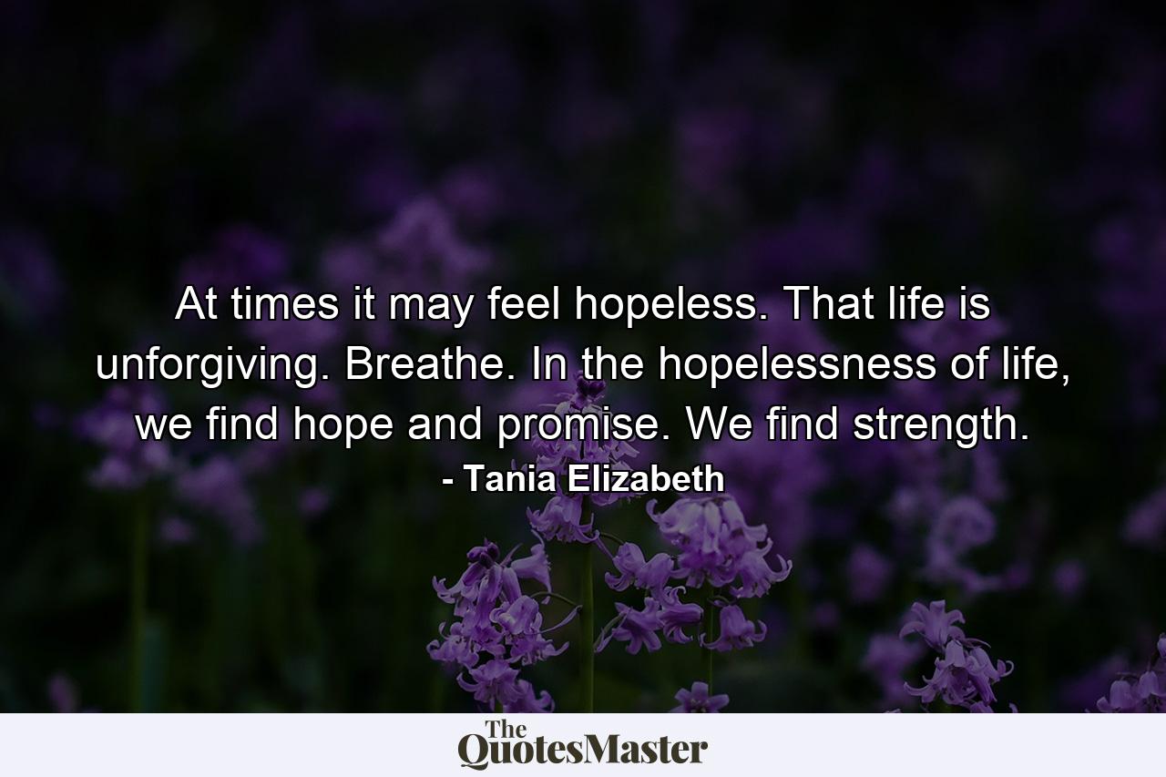 At times it may feel hopeless. That life is unforgiving. Breathe. In the hopelessness of life, we find hope and promise. We find strength. - Quote by Tania Elizabeth