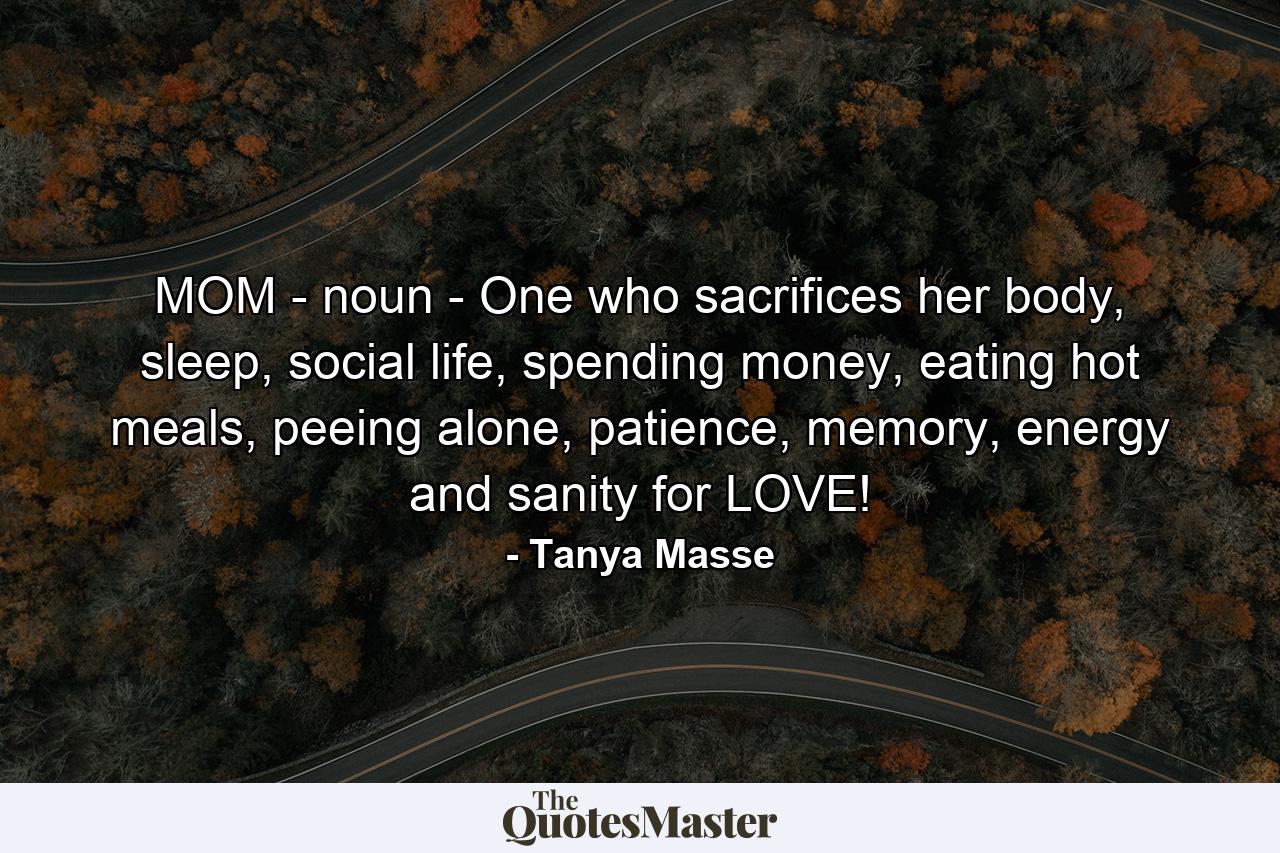 MOM - noun - One who sacrifices her body, sleep, social life, spending money, eating hot meals, peeing alone, patience, memory, energy and sanity for LOVE! - Quote by Tanya Masse