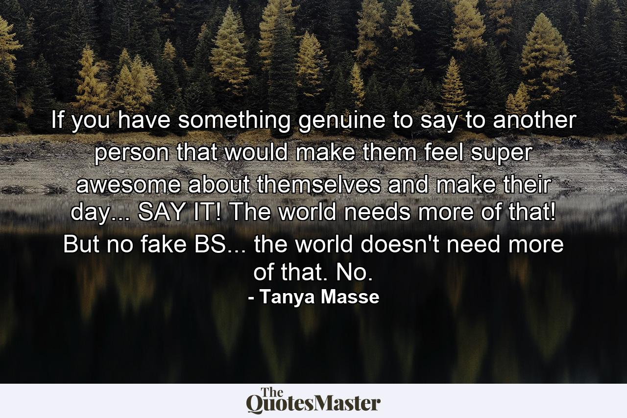 If you have something genuine to say to another person that would make them feel super awesome about themselves and make their day... SAY IT! The world needs more of that! But no fake BS... the world doesn't need more of that. No. - Quote by Tanya Masse