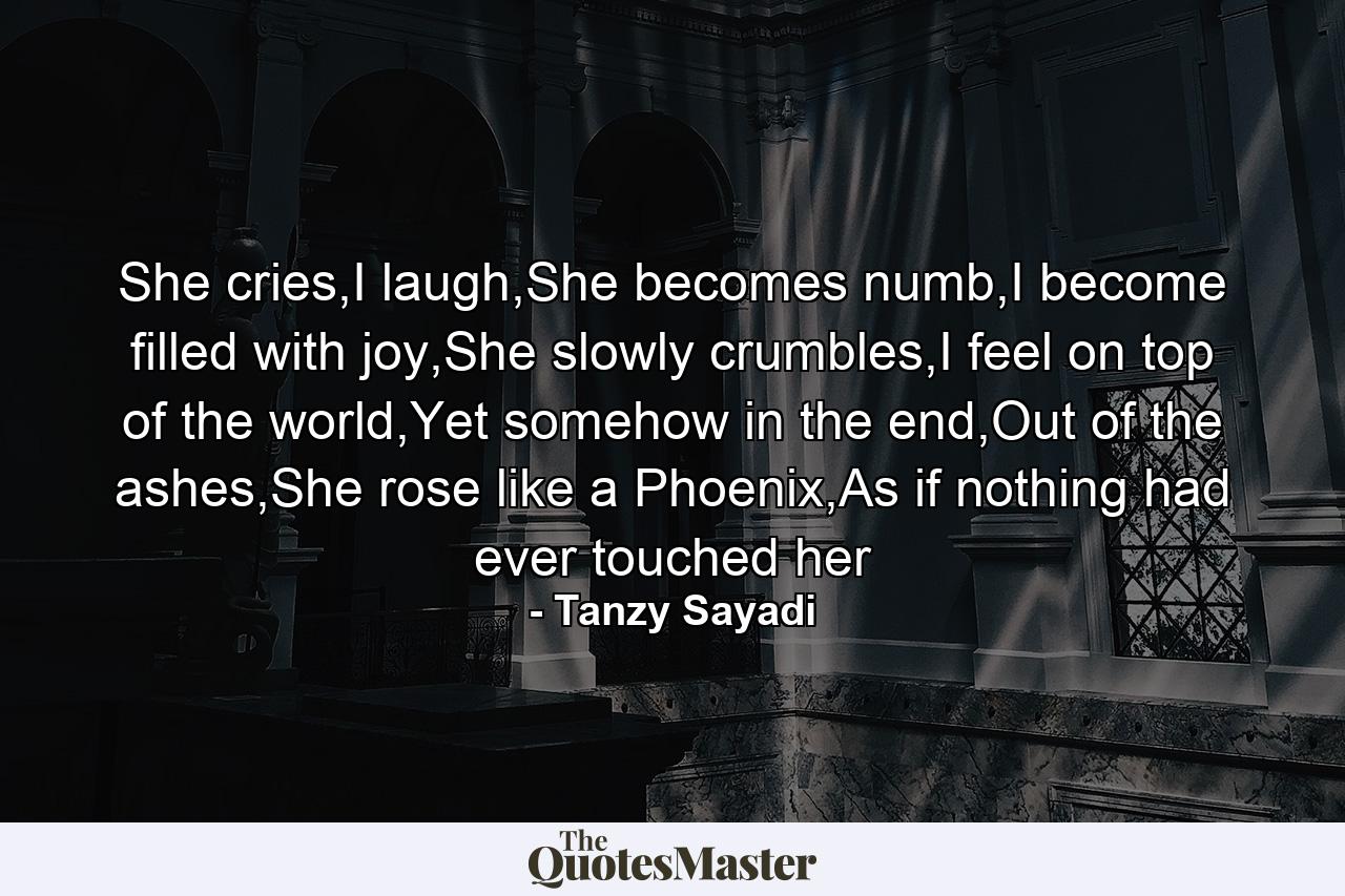 She cries,I laugh,She becomes numb,I become filled with joy,She slowly crumbles,I feel on top of the world,Yet somehow in the end,Out of the ashes,She rose like a Phoenix,As if nothing had ever touched her - Quote by Tanzy Sayadi