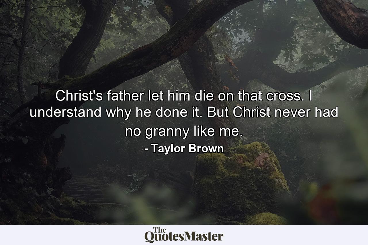 Christ's father let him die on that cross. I understand why he done it. But Christ never had no granny like me. - Quote by Taylor Brown