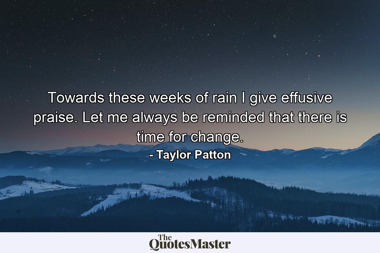 Towards these weeks of rain I give effusive praise. Let me always be reminded that there is time for change. - Quote by Taylor Patton