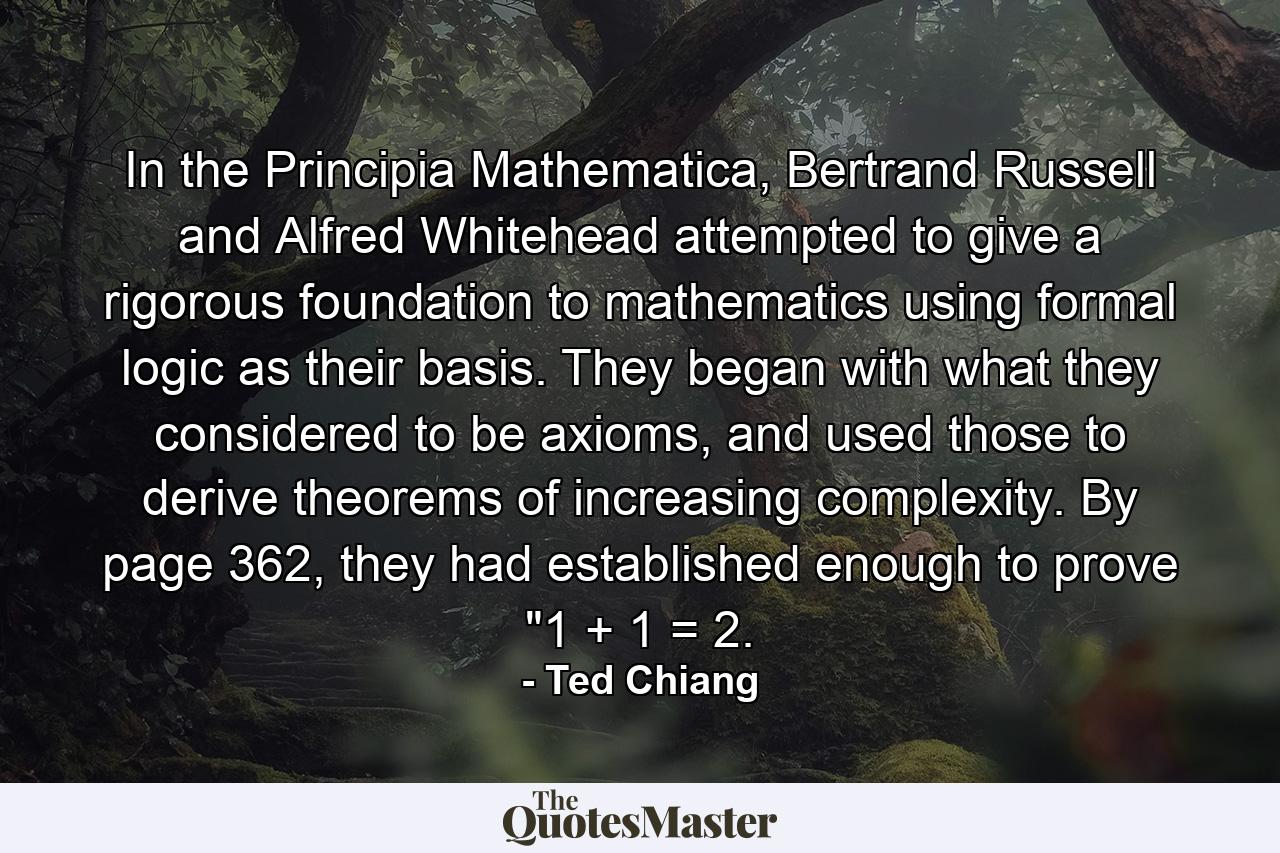 In the Principia Mathematica, Bertrand Russell and Alfred Whitehead attempted to give a rigorous foundation to mathematics using formal logic as their basis. They began with what they considered to be axioms, and used those to derive theorems of increasing complexity. By page 362, they had established enough to prove 