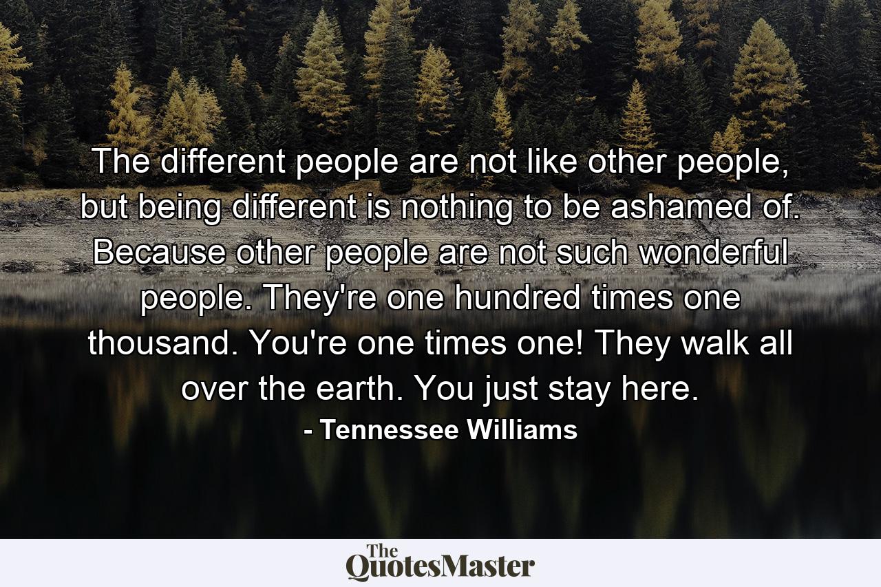 The different people are not like other people, but being different is nothing to be ashamed of. Because other people are not such wonderful people. They're one hundred times one thousand. You're one times one! They walk all over the earth. You just stay here. - Quote by Tennessee Williams