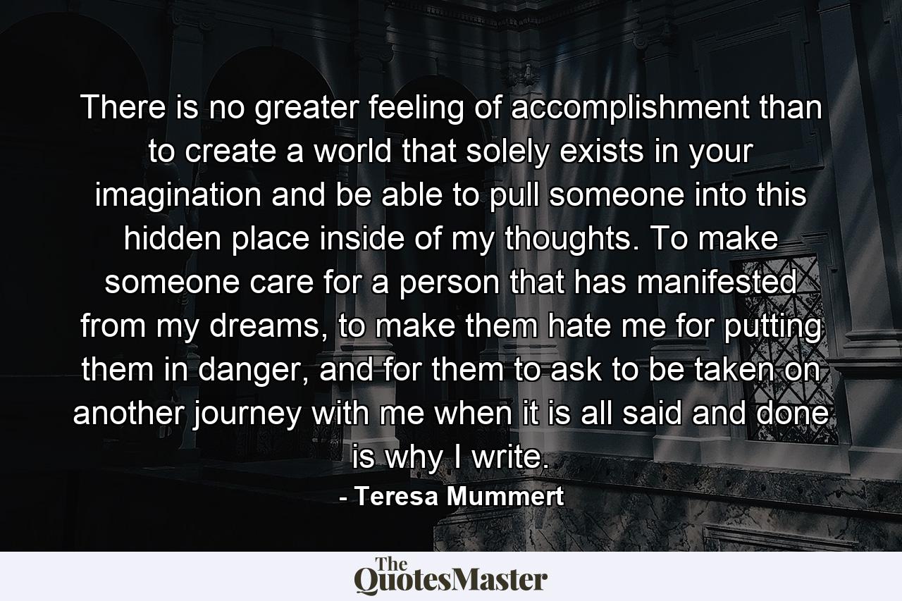 There is no greater feeling of accomplishment than to create a world that solely exists in your imagination and be able to pull someone into this hidden place inside of my thoughts. To make someone care for a person that has manifested from my dreams, to make them hate me for putting them in danger, and for them to ask to be taken on another journey with me when it is all said and done is why I write. - Quote by Teresa Mummert