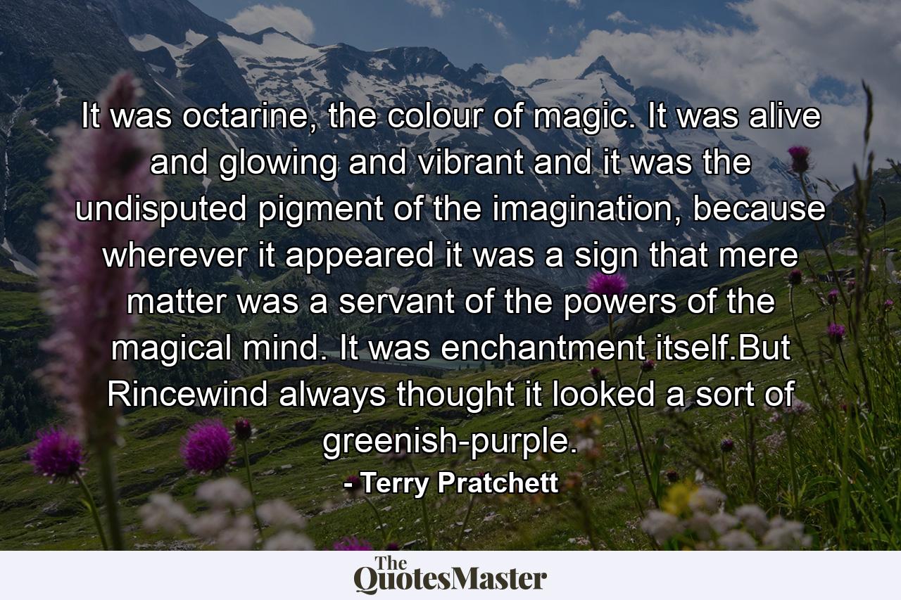 It was octarine, the colour of magic. It was alive and glowing and vibrant and it was the undisputed pigment of the imagination, because wherever it appeared it was a sign that mere matter was a servant of the powers of the magical mind. It was enchantment itself.But Rincewind always thought it looked a sort of greenish-purple. - Quote by Terry Pratchett