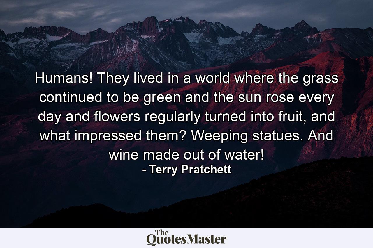 Humans! They lived in a world where the grass continued to be green and the sun rose every day and flowers regularly turned into fruit, and what impressed them? Weeping statues. And wine made out of water! - Quote by Terry Pratchett