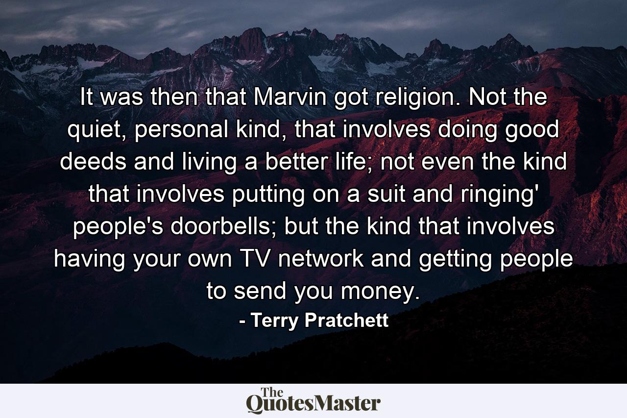 It was then that Marvin got religion. Not the quiet, personal kind, that involves doing good deeds and living a better life; not even the kind that involves putting on a suit and ringing' people's doorbells; but the kind that involves having your own TV network and getting people to send you money. - Quote by Terry Pratchett