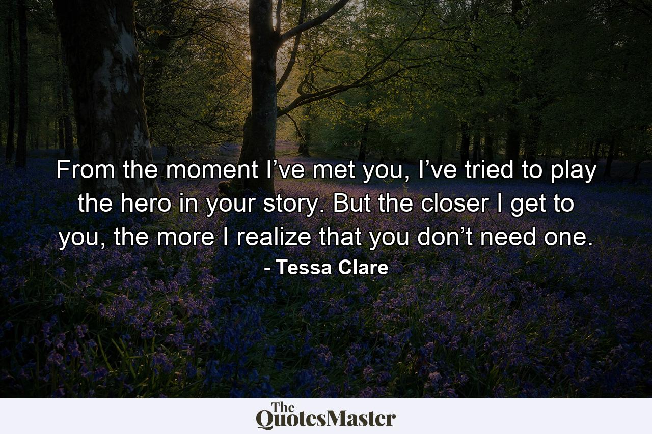 From the moment I’ve met you, I’ve tried to play the hero in your story. But the closer I get to you, the more I realize that you don’t need one. - Quote by Tessa Clare