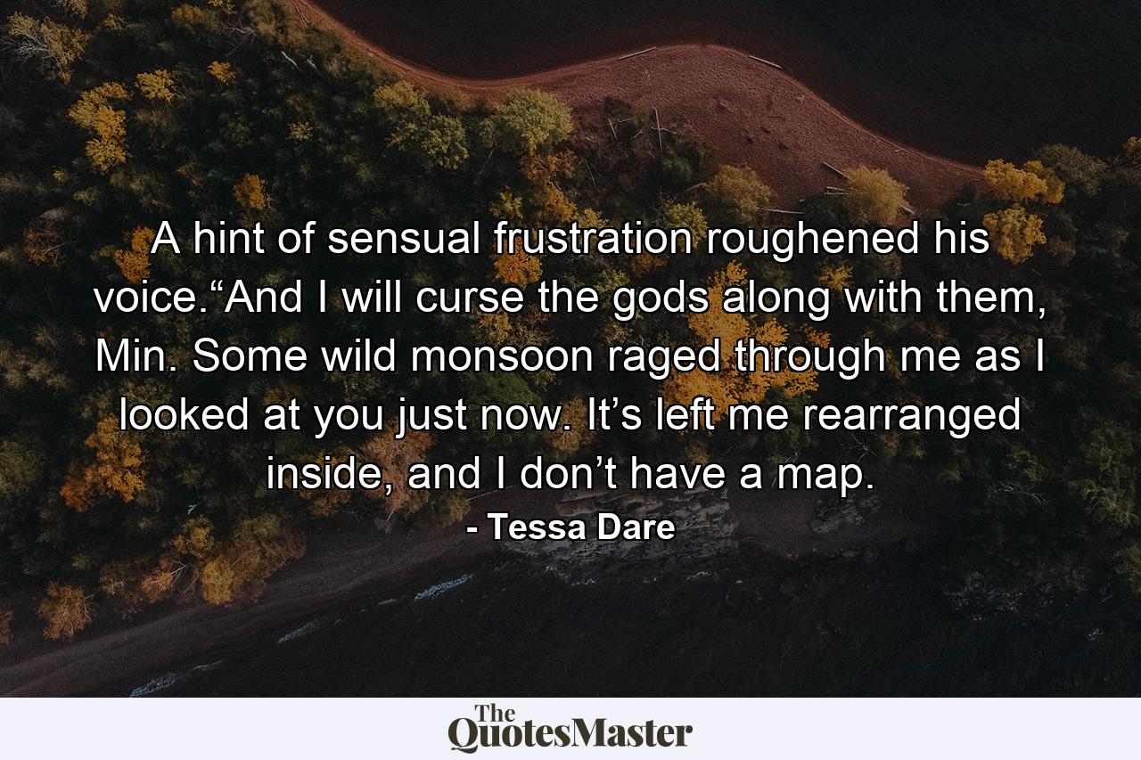 A hint of sensual frustration roughened his voice.“And I will curse the gods along with them, Min. Some wild monsoon raged through me as I looked at you just now. It’s left me rearranged inside, and I don’t have a map. - Quote by Tessa Dare