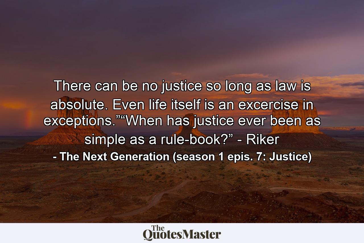 There can be no justice so long as law is absolute. Even life itself is an excercise in exceptions.”“When has justice ever been as simple as a rule-book?” - Riker - Quote by The Next Generation (season 1 epis. 7: Justice)