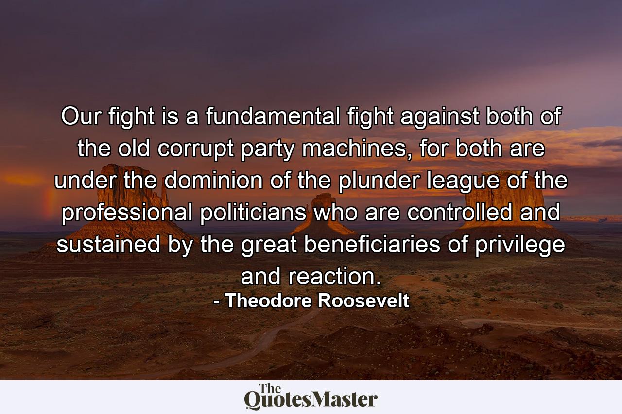 Our fight is a fundamental fight against both of the old corrupt party machines, for both are under the dominion of the plunder league of the professional politicians who are controlled and sustained by the great beneficiaries of privilege and reaction. - Quote by Theodore Roosevelt