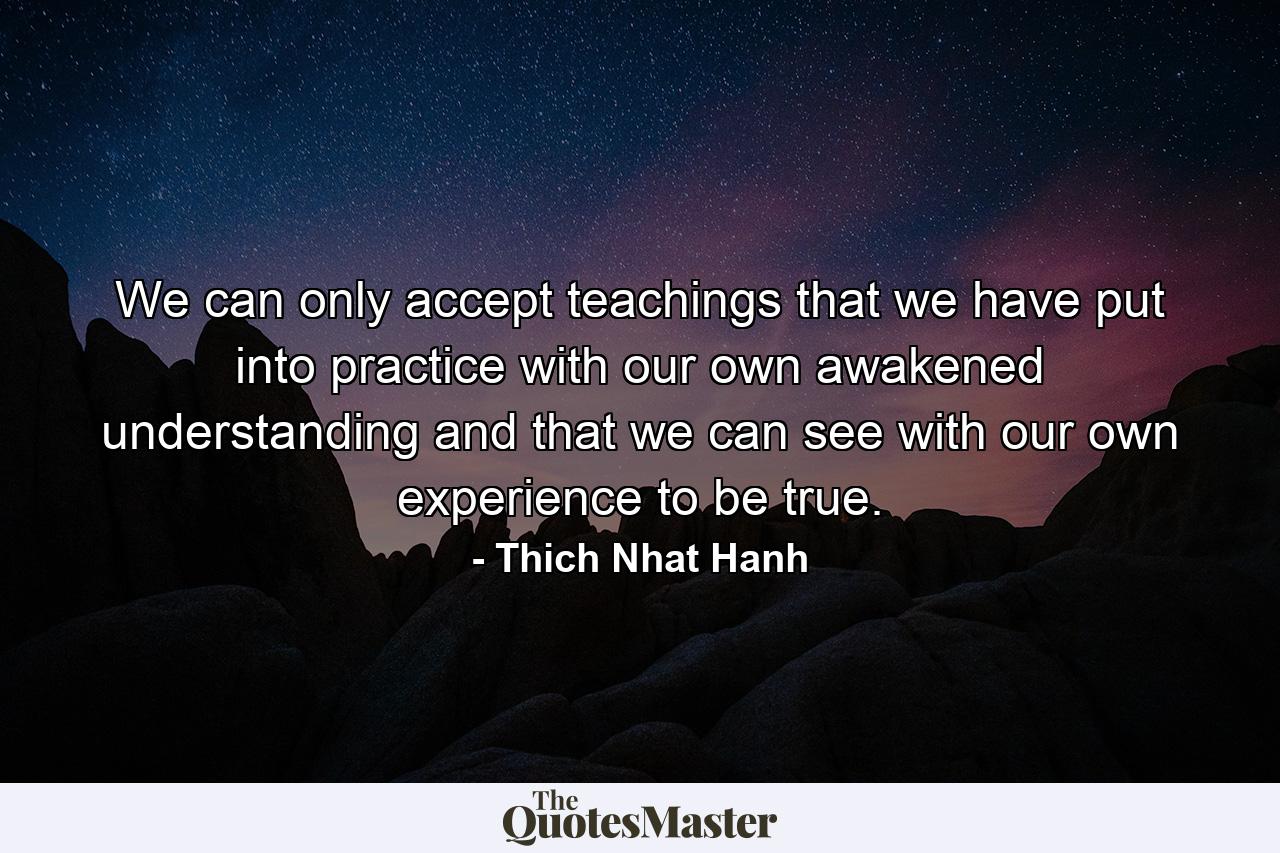 We can only accept teachings that we have put into practice with our own awakened understanding and that we can see with our own experience to be true. - Quote by Thich Nhat Hanh