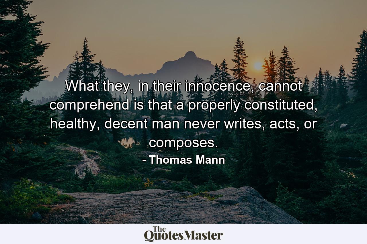 What they, in their innocence, cannot comprehend is that a properly constituted, healthy, decent man never writes, acts, or composes. - Quote by Thomas Mann