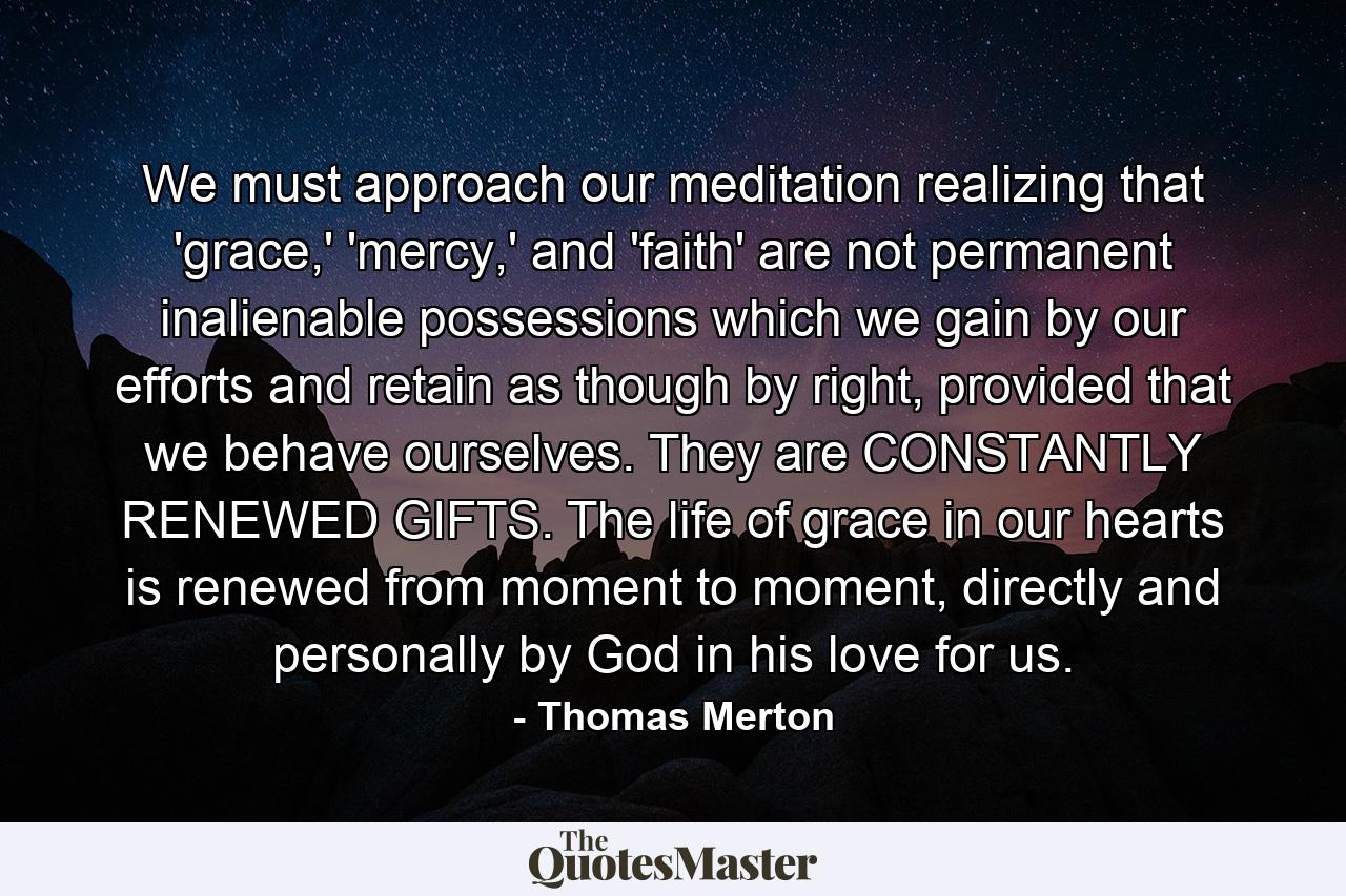 We must approach our meditation realizing that 'grace,' 'mercy,' and 'faith' are not permanent inalienable possessions which we gain by our efforts and retain as though by right, provided that we behave ourselves. They are CONSTANTLY RENEWED GIFTS. The life of grace in our hearts is renewed from moment to moment, directly and personally by God in his love for us. - Quote by Thomas Merton