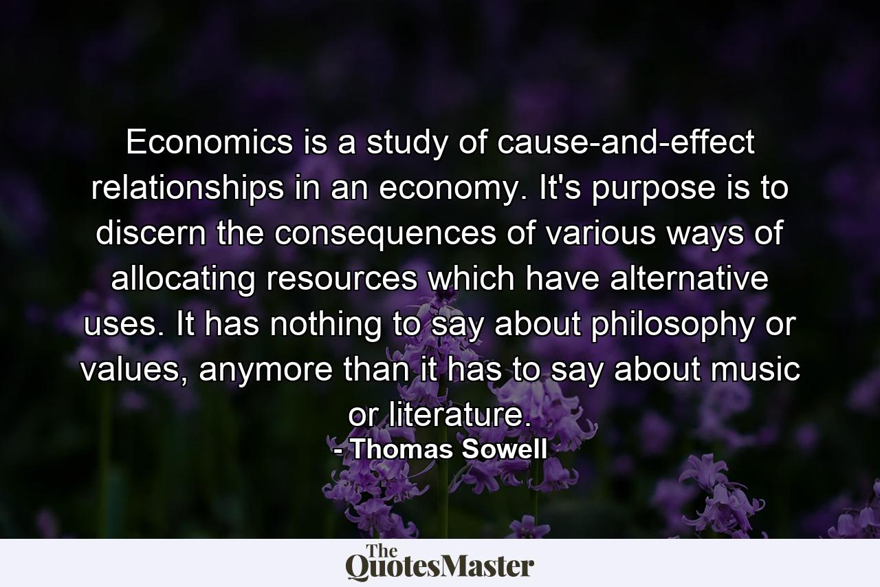 Economics is a study of cause-and-effect relationships in an economy. It's purpose is to discern the consequences of various ways of allocating resources which have alternative uses. It has nothing to say about philosophy or values, anymore than it has to say about music or literature. - Quote by Thomas Sowell