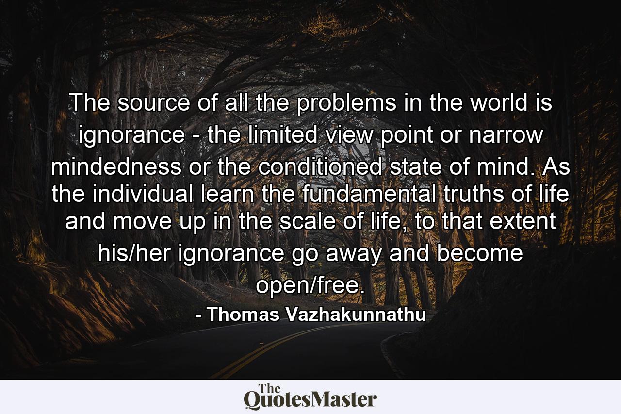 The source of all the problems in the world is ignorance - the limited view point or narrow mindedness or the conditioned state of mind. As the individual learn the fundamental truths of life and move up in the scale of life, to that extent his/her ignorance go away and become open/free. - Quote by Thomas Vazhakunnathu