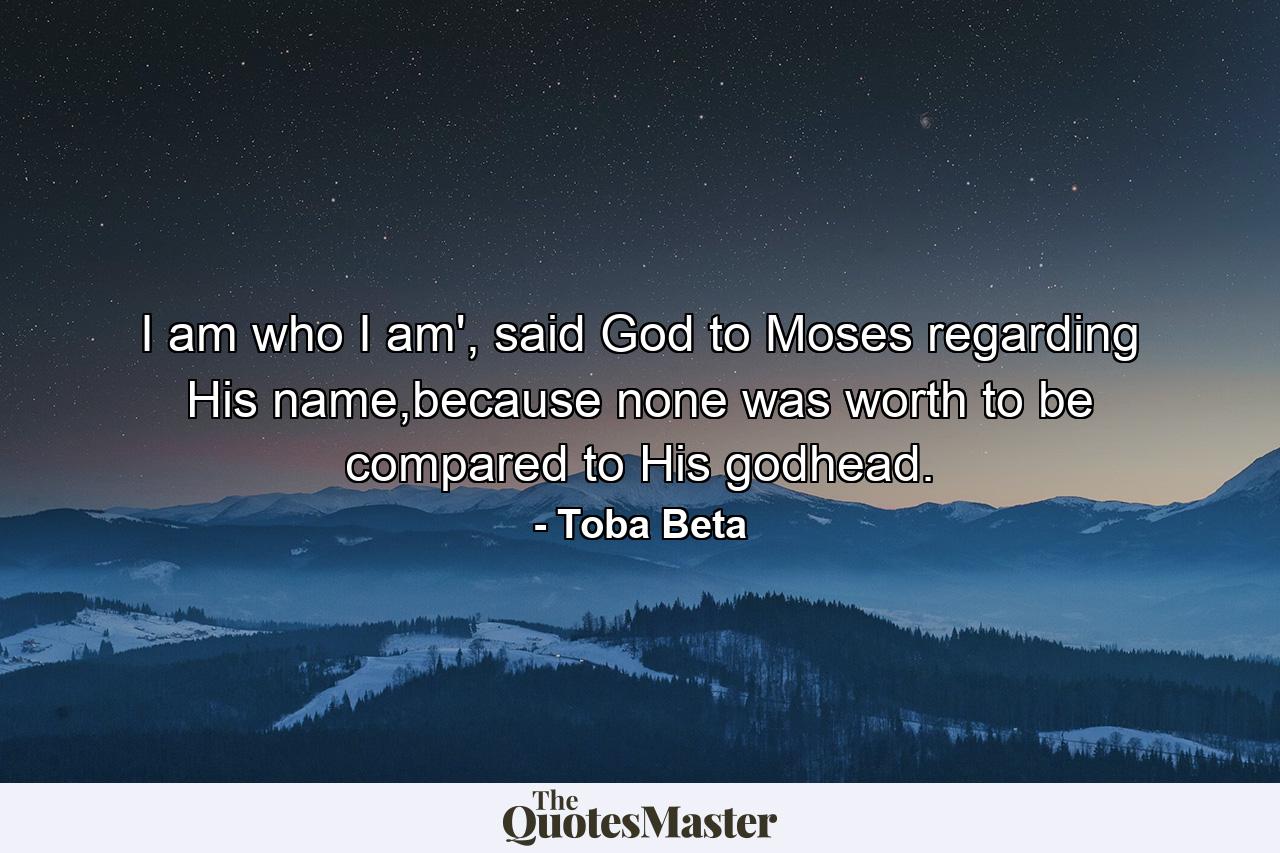 I am who I am', said God to Moses regarding His name,because none was worth to be compared to His godhead. - Quote by Toba Beta