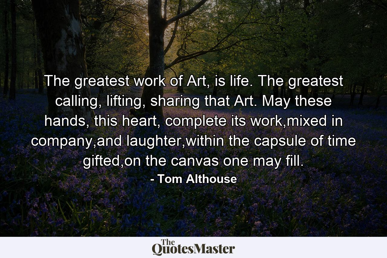 The greatest work of Art, is life. The greatest calling, lifting, sharing that Art. May these hands, this heart, complete its work,mixed in company,and laughter,within the capsule of time gifted,on the canvas one may fill. - Quote by Tom Althouse