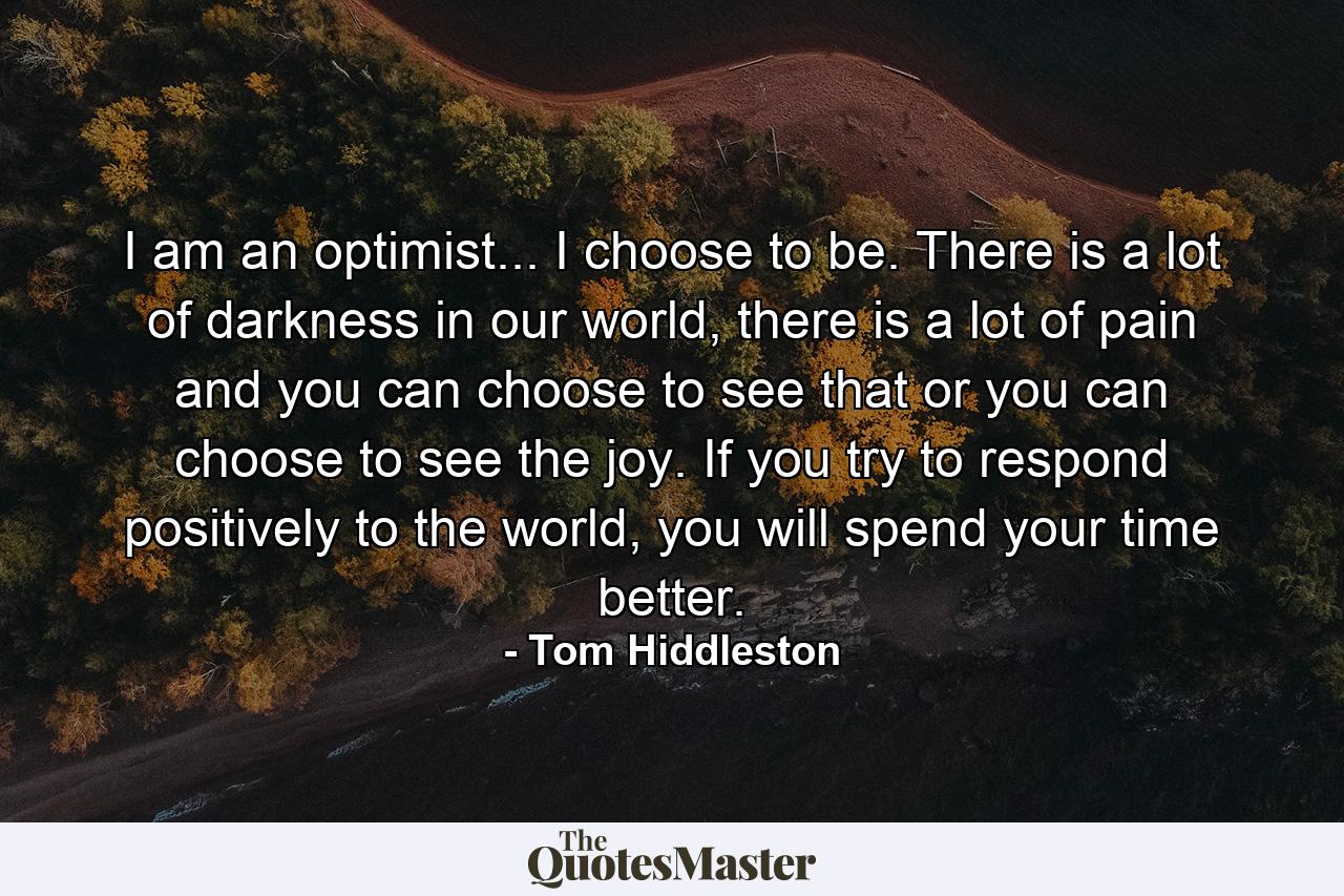 I am an optimist... I choose to be. There is a lot of darkness in our world, there is a lot of pain and you can choose to see that or you can choose to see the joy. If you try to respond positively to the world, you will spend your time better. - Quote by Tom Hiddleston