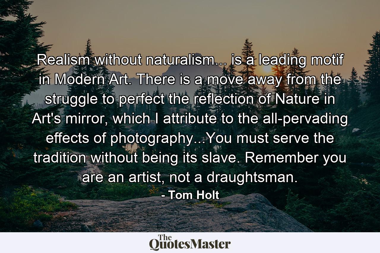 Realism without naturalism... is a leading motif in Modern Art. There is a move away from the struggle to perfect the reflection of Nature in Art's mirror, which I attribute to the all-pervading effects of photography...You must serve the tradition without being its slave. Remember you are an artist, not a draughtsman. - Quote by Tom Holt