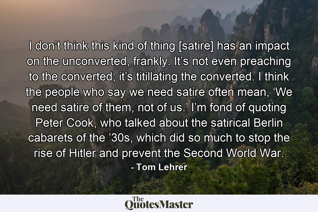 I don’t think this kind of thing [satire] has an impact on the unconverted, frankly. It’s not even preaching to the converted; it’s titillating the converted. I think the people who say we need satire often mean, ‘We need satire of them, not of us.’ I’m fond of quoting Peter Cook, who talked about the satirical Berlin cabarets of the ’30s, which did so much to stop the rise of Hitler and prevent the Second World War. - Quote by Tom Lehrer