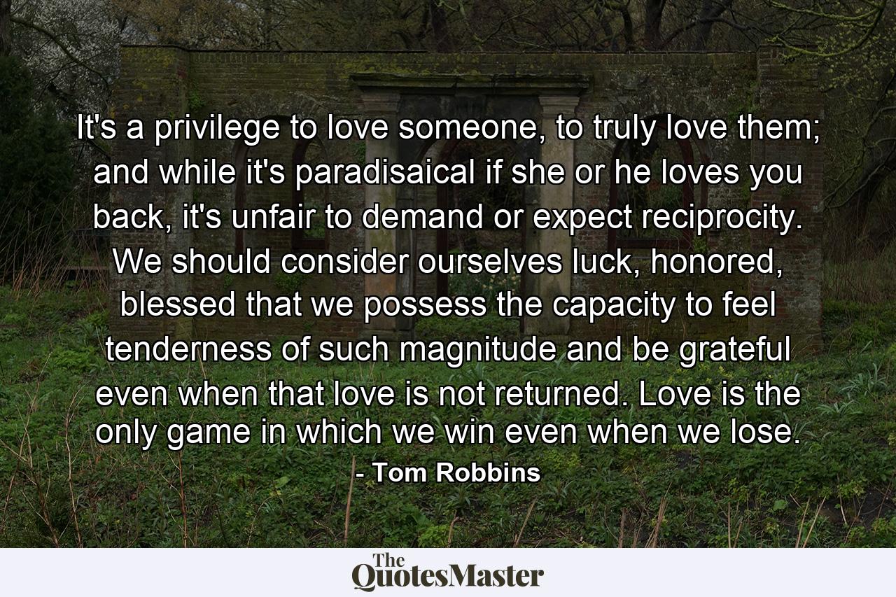 It's a privilege to love someone, to truly love them; and while it's paradisaical if she or he loves you back, it's unfair to demand or expect reciprocity. We should consider ourselves luck, honored, blessed that we possess the capacity to feel tenderness of such magnitude and be grateful even when that love is not returned. Love is the only game in which we win even when we lose. - Quote by Tom Robbins