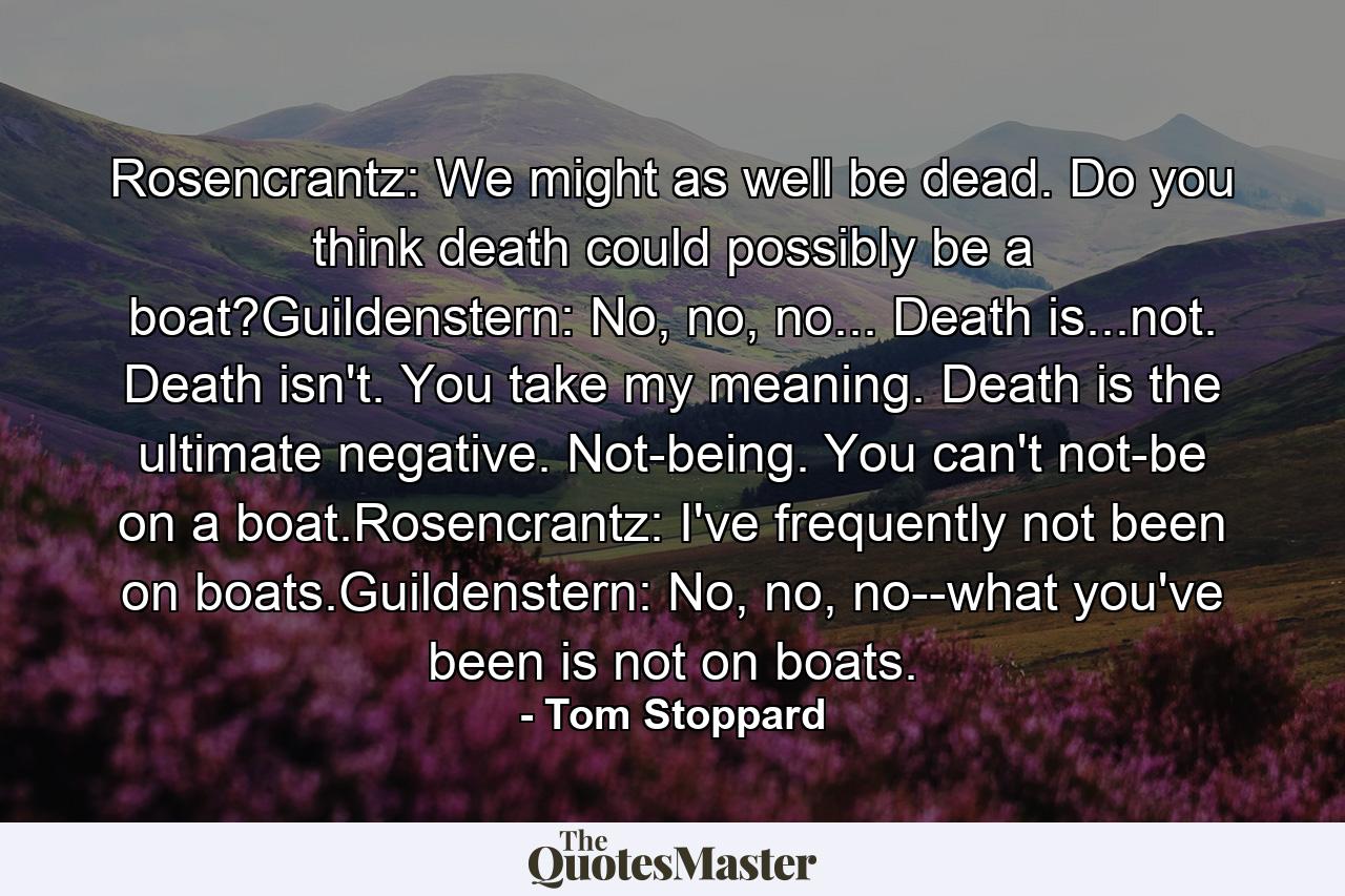 Rosencrantz: We might as well be dead. Do you think death could possibly be a boat?Guildenstern: No, no, no... Death is...not. Death isn't. You take my meaning. Death is the ultimate negative. Not-being. You can't not-be on a boat.Rosencrantz: I've frequently not been on boats.Guildenstern: No, no, no--what you've been is not on boats. - Quote by Tom Stoppard