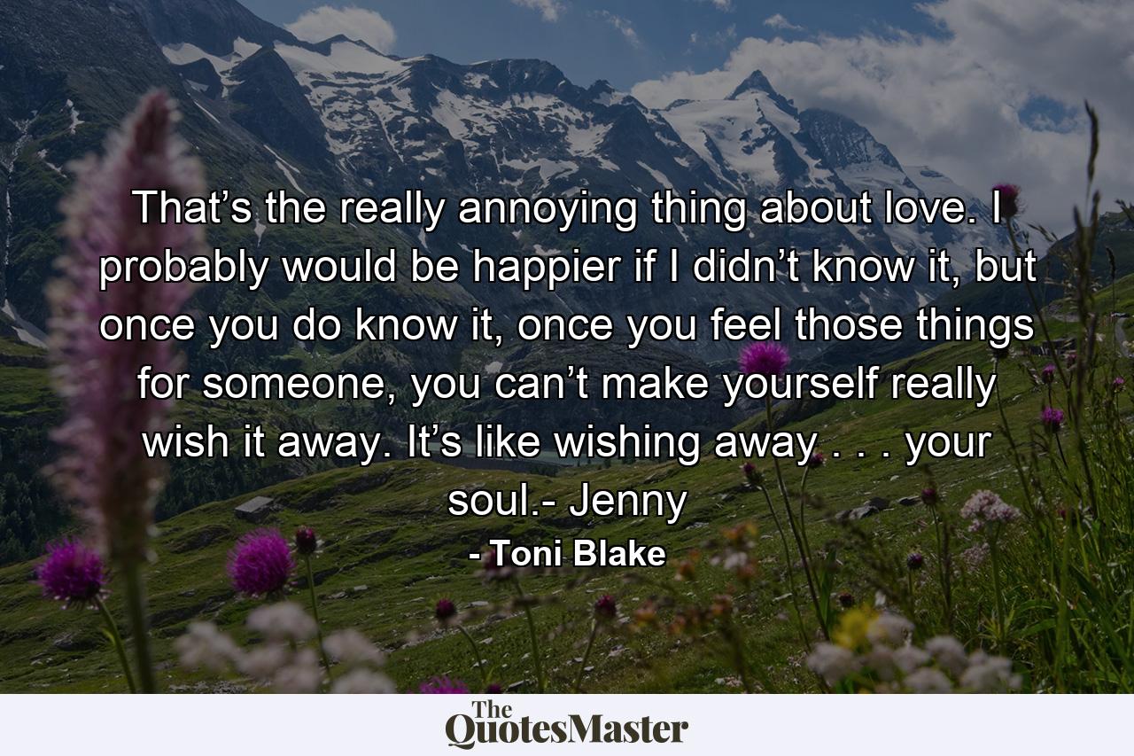 That’s the really annoying thing about love. I probably would be happier if I didn’t know it, but once you do know it, once you feel those things for someone, you can’t make yourself really wish it away. It’s like wishing away . . . your soul.- Jenny - Quote by Toni Blake